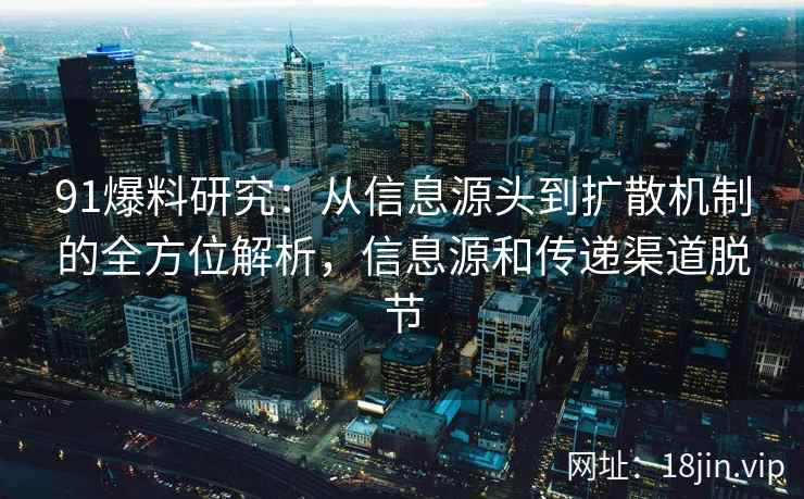 91爆料研究：从信息源头到扩散机制的全方位解析，信息源和传递渠道脱节