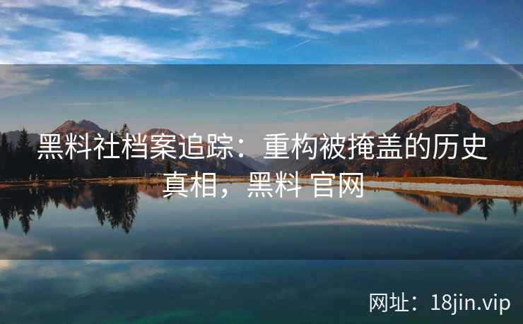 黑料社档案追踪：重构被掩盖的历史真相，黑料 官网