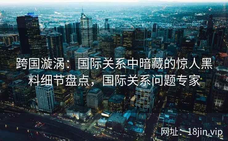 跨国漩涡：国际关系中暗藏的惊人黑料细节盘点，国际关系问题专家