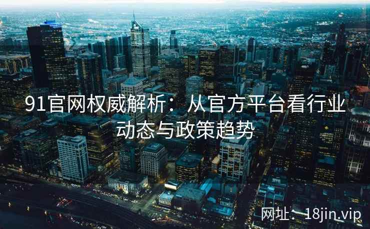 91官网权威解析：从官方平台看行业动态与政策趋势