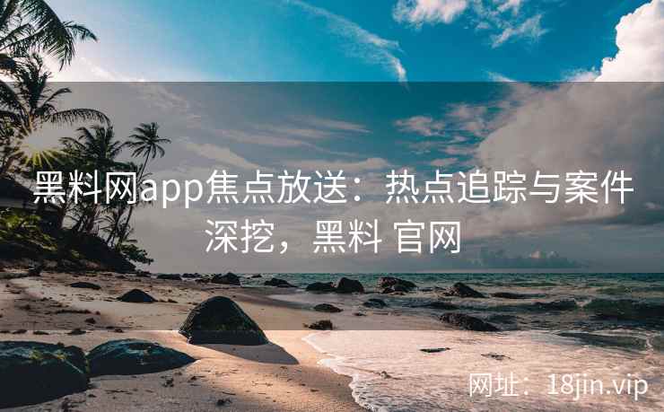 黑料网app焦点放送：热点追踪与案件深挖，黑料 官网