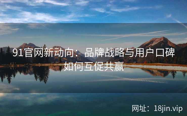 91官网新动向:品牌战略与用户口碑如何互促共赢 91官网新动向:品牌战略与用户口碑如何互促共赢
