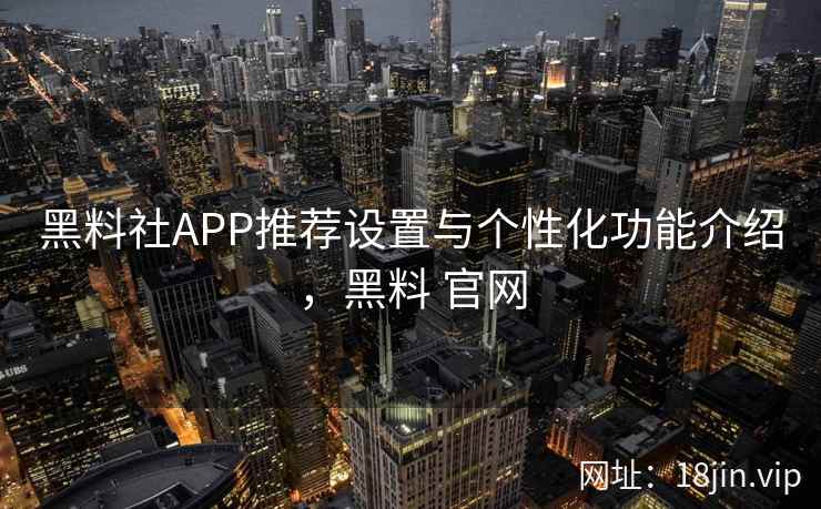 黑料社APP推荐设置与个性化功能介绍，黑料 官网