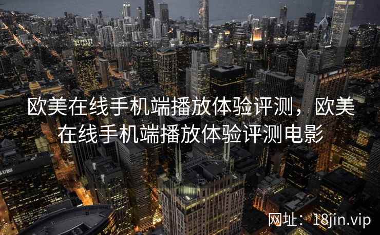 欧美在线手机端播放体验评测，欧美在线手机端播放体验评测电影