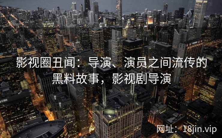 影视圈丑闻：导演、演员之间流传的黑料故事，影视剧导演