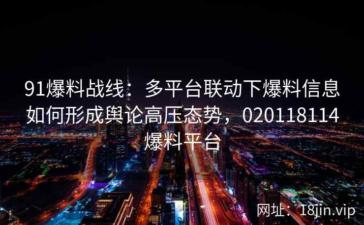 91爆料战线：多平台联动下爆料信息如何形成舆论高压态势，020118114爆料平台