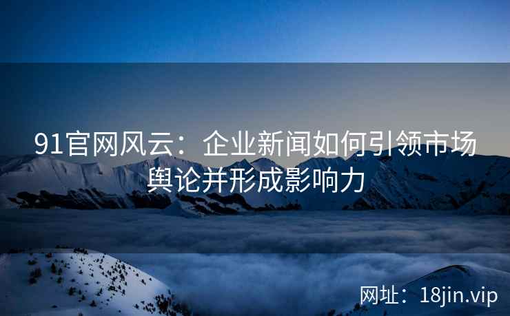 91官网风云:企业新闻如何引领市场舆论并形成影响力 91官网风云:企业新闻如何引领市场舆论并形成影响力