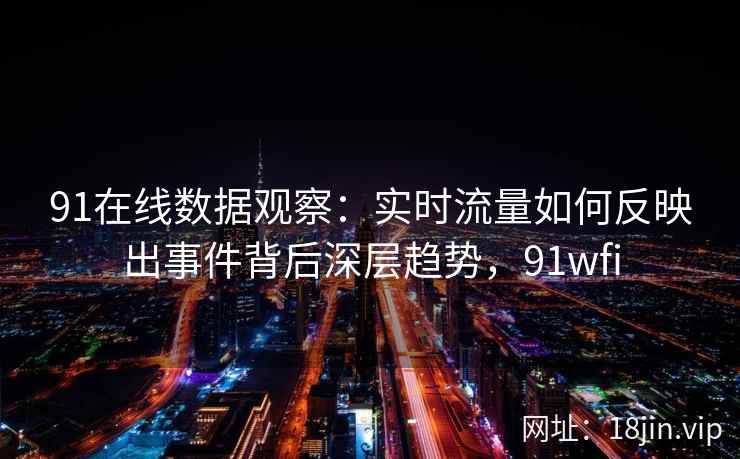 91在线数据观察：实时流量如何反映出事件背后深层趋势，91wfi