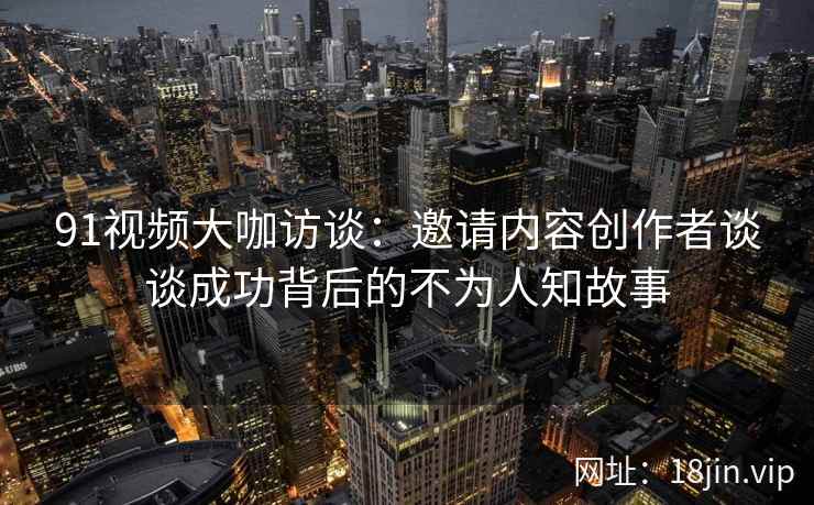 91视频大咖访谈:邀请内容创作者谈谈成功背后的不为人知故事 91视频大咖访谈:邀请内容创作者谈谈成功背后的不为人知故事