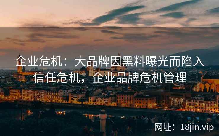 企业危机：大品牌因黑料曝光而陷入信任危机，企业品牌危机管理
