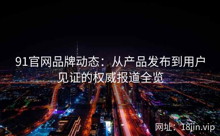 91官网品牌动态：从产品发布到用户见证的权威报道全览