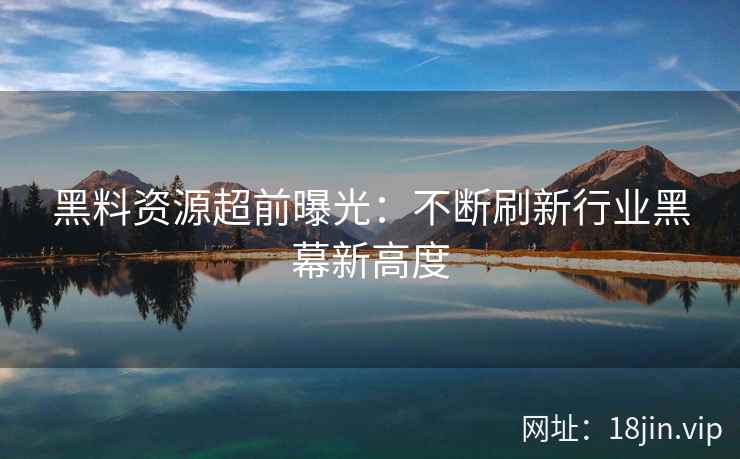 黑料资源超前曝光：不断刷新行业黑幕新高度