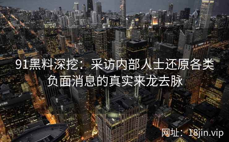 91黑料深挖：采访内部人士还原各类负面消息的真实来龙去脉