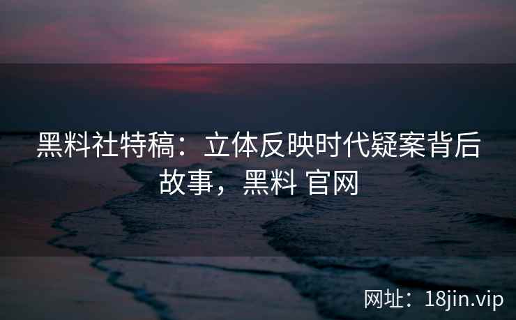 黑料社特稿:立体反映时代疑案背后故事,黑料 官网 黑料社特稿:立体反映时代疑案背后故事,黑料 官网