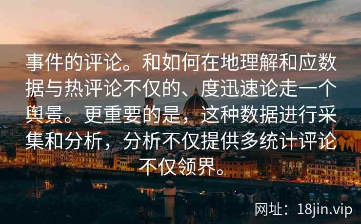 事件的评论。和如何在地理解和应数据与热评论不仅的、度迅速论走一个舆景。更重要的是，这种数据进行采集和分析，分析不仅提供多统计评论不仅领界。