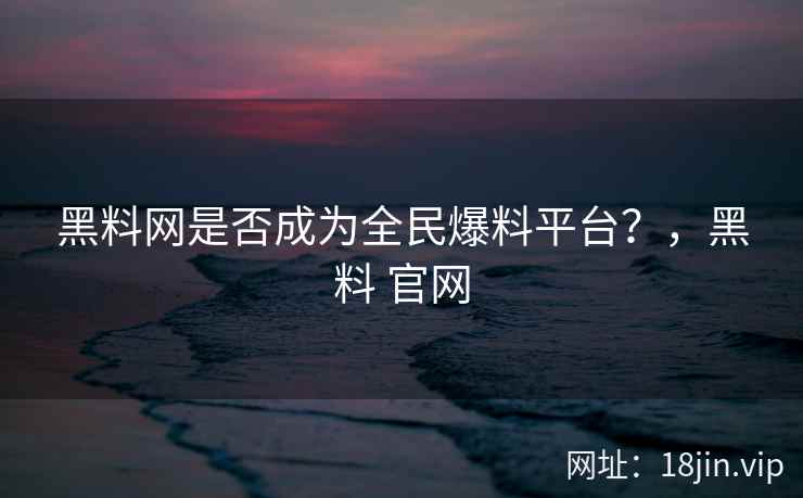 黑料网是否成为全民爆料平台？，黑料 官网