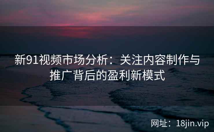 新91视频市场分析：关注内容制作与推广背后的盈利新模式