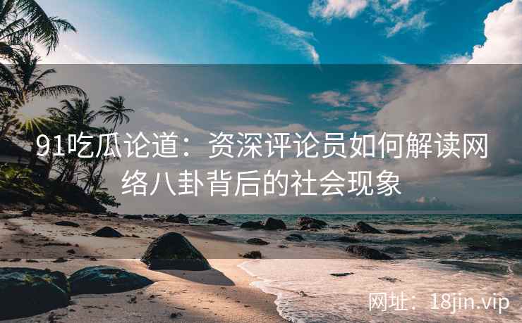 91吃瓜论道：资深评论员如何解读网络八卦背后的社会现象