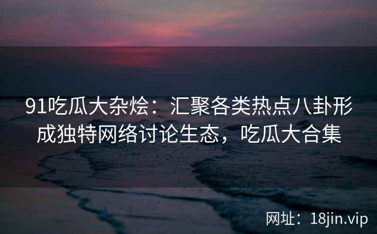91吃瓜大杂烩：汇聚各类热点八卦形成独特网络讨论生态，吃瓜大合集
